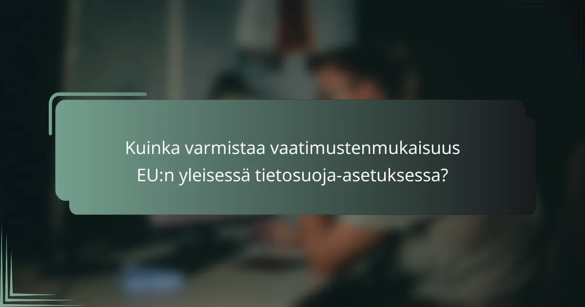 Kuinka varmistaa vaatimustenmukaisuus EU:n yleisessä tietosuoja-asetuksessa?